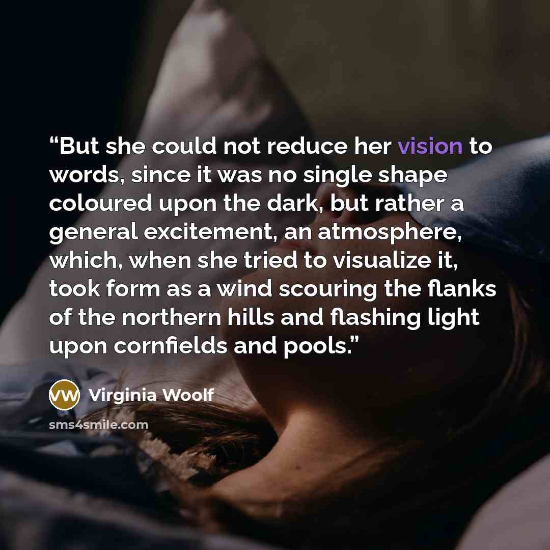 “But she could not reduce her vision to words, since it was no single shape coloured upon the dark, but rather a general excitement, an atmosphere, which, when she tried to visualize it, took form as a wind scouring the flanks of the northern hills and flashing light upon cornfields and pools.” quote by Virginia Woolf