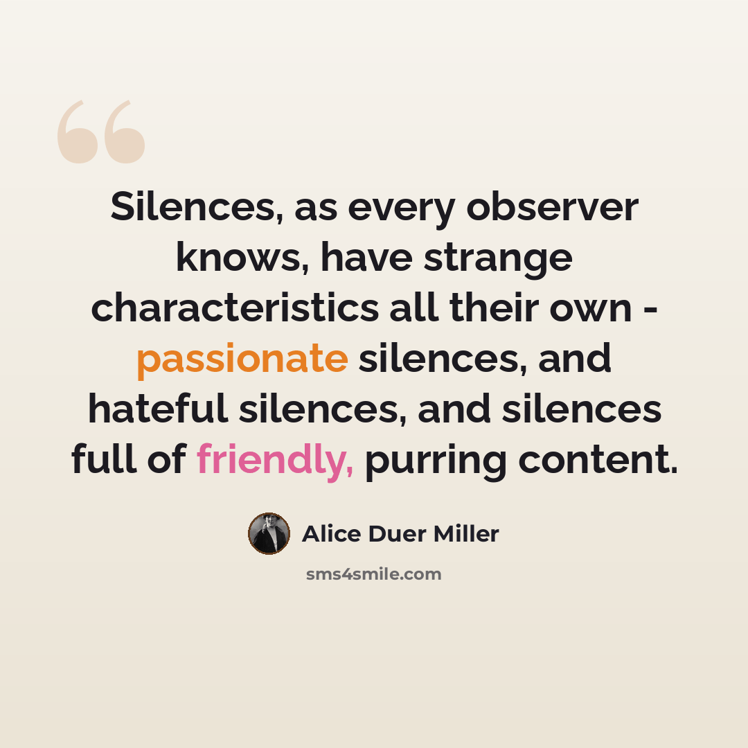 “Silences, as every observer knows, have strange characteristics all their own - passionate silences, and hateful silences, and silences full of friendly, purring content.” quote by Alice Duer Miller