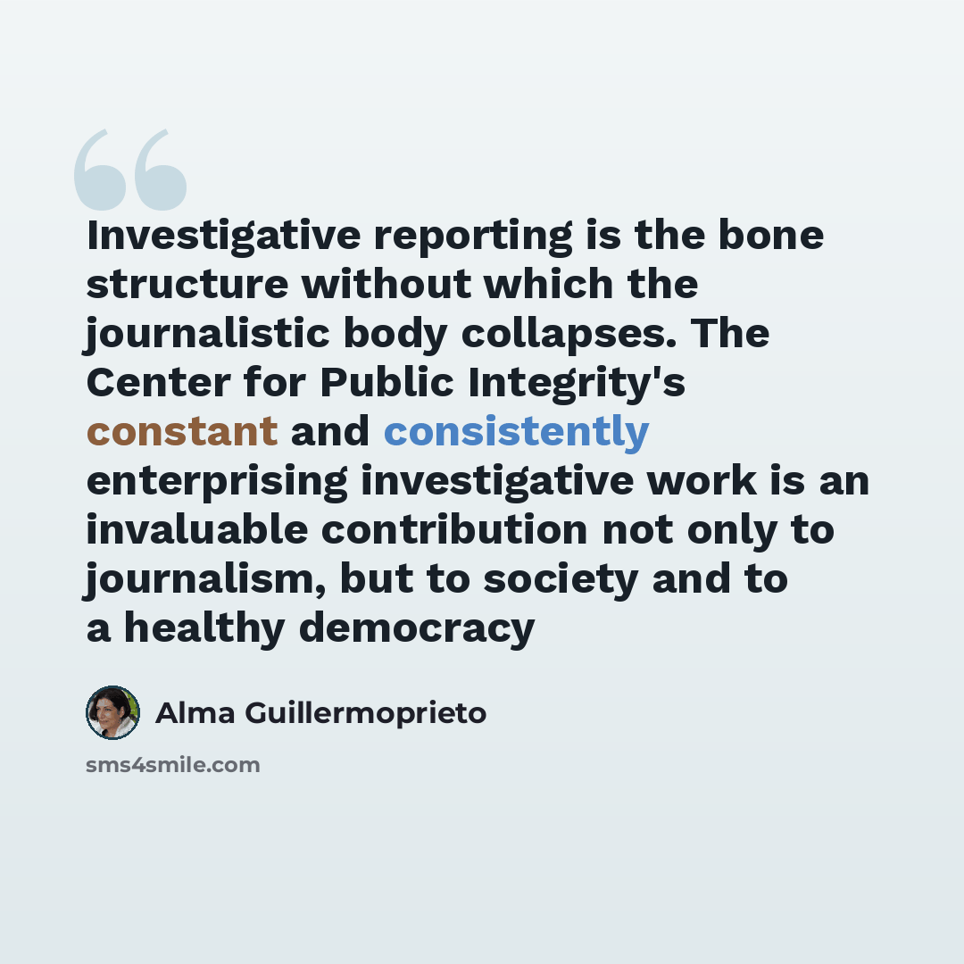 “Investigative reporting is the bone structure without which the journalistic body collapses. The Center for Public Integrity's constant and consistently enterprising investigative work is an invaluable contribution not only to journalism, but to society and to a healthy democracy” quote by Alma Guillermoprieto