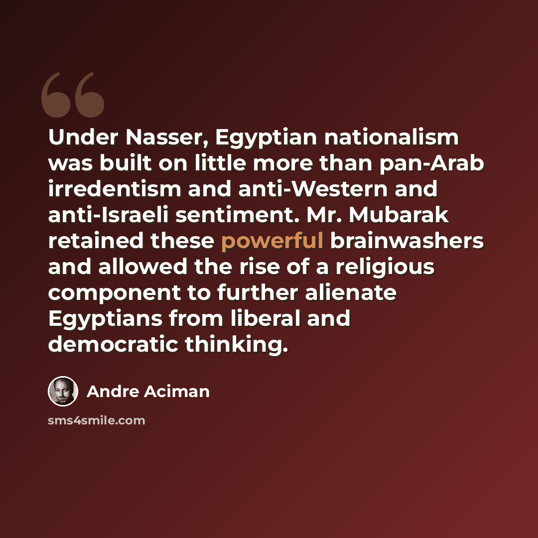 “Under Nasser, Egyptian nationalism was built on little more than pan-Arab irredentism and anti-Western and anti-Israeli sentiment. Mr. Mubarak retained these powerful brainwashers and allowed the rise of a religious component to further alienate Egyptians from liberal and democratic thinking.” quote by Andre Aciman