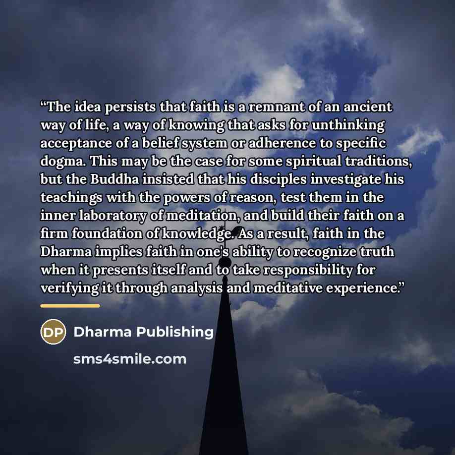 “The idea persists that faith is a remnant of an ancient way of life, a way of knowing that asks for unthinking acceptance of a belief system or adherence to specific dogma. This may be the case for some spiritual traditions, but the Buddha insisted that his disciples investigate his teachings with…” quote by Dharma Publishing