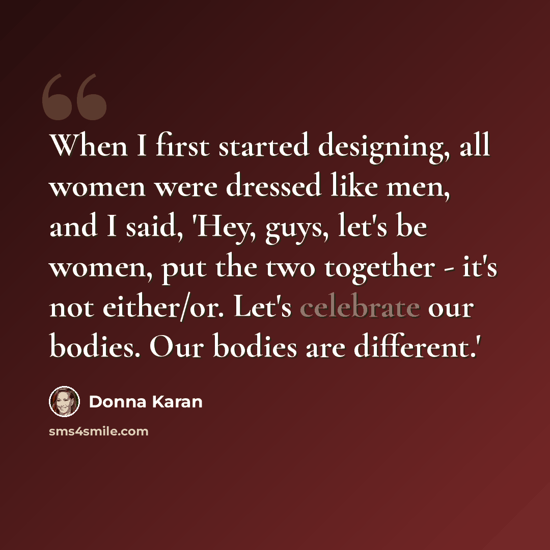 “When I first started designing, all women were dressed like men, and I said, 'Hey, guys, let's be women, put the two together - it's not either/or. Let's celebrate our bodies. Our bodies are different.'” quote by Donna Karan