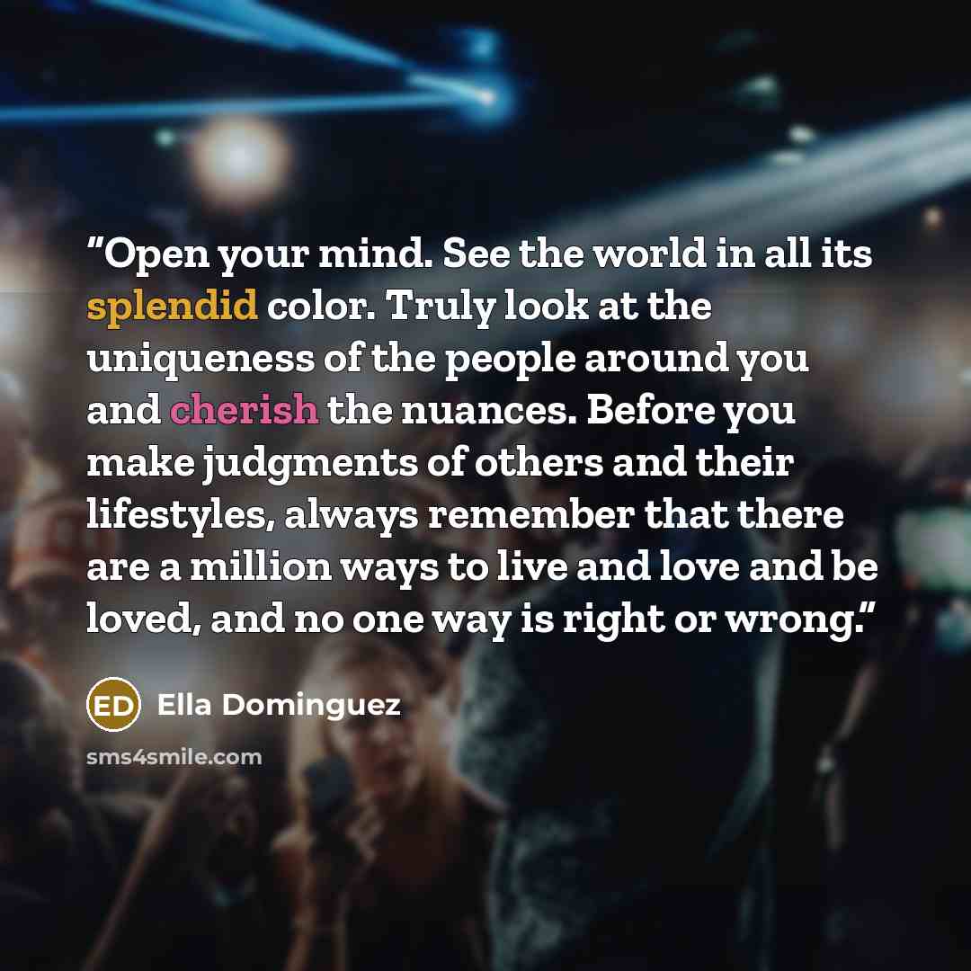“Open your mind. See the world in all its splendid color. Truly look at the uniqueness of the people around you and cherish the nuances. Before you make judgments of others and their lifestyles, always remember that there are a million ways to live and love and be loved, and no one way is right or…” quote by Ella Dominguez