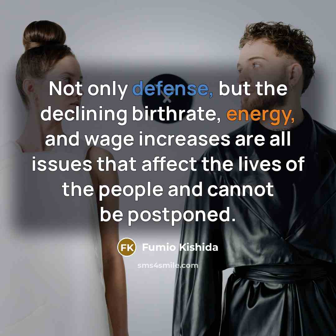 “Not only defense, but the declining birthrate, energy, and wage increases are all issues that affect the lives of the people and cannot be postponed.” quote by Fumio Kishida