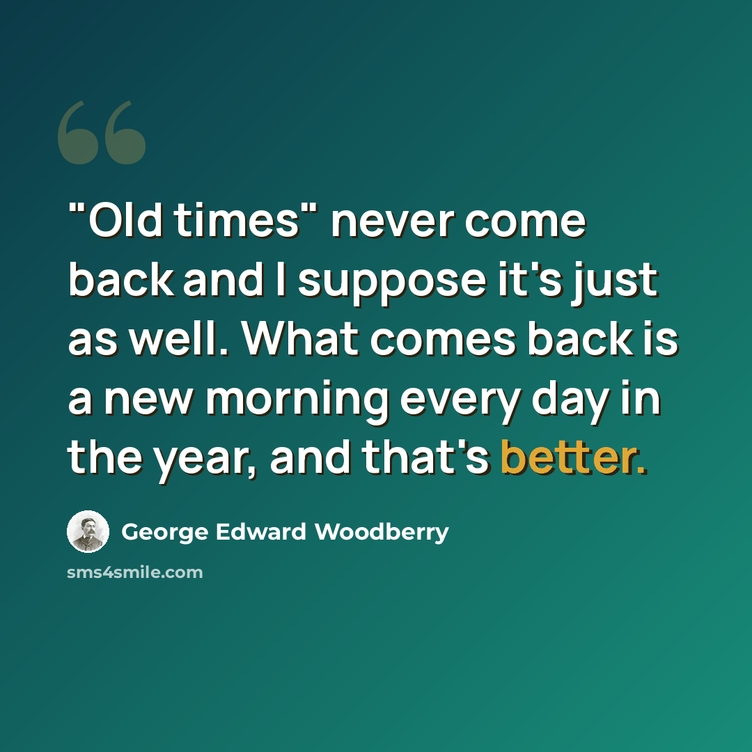 “"Old times" never come back and I suppose it's just as well. What comes back is a new morning every day in the year, and that's better.” quote by George Edward Woodberry