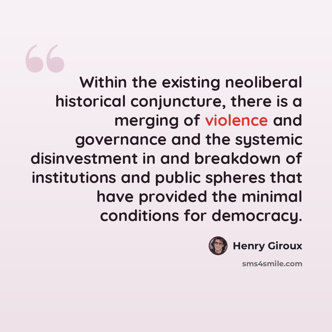 “Within the existing neoliberal historical conjuncture, there is a merging of violence and governance and the systemic disinvestment in and breakdown of institutions and public spheres that have provided the minimal conditions for democracy.” quote by Henry Giroux
