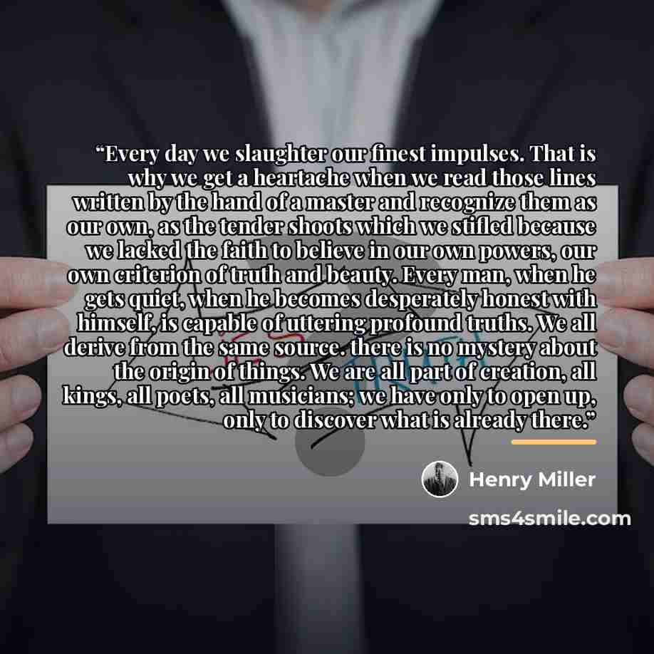 “Every day we slaughter our finest impulses. That is why we get a heartache when we read those lines written by the hand of a master and recognize them as our own, as the tender shoots which we stifled because we lacked the faith to believe in our own powers, our own criterion of truth and beauty…” quote by Henry Miller