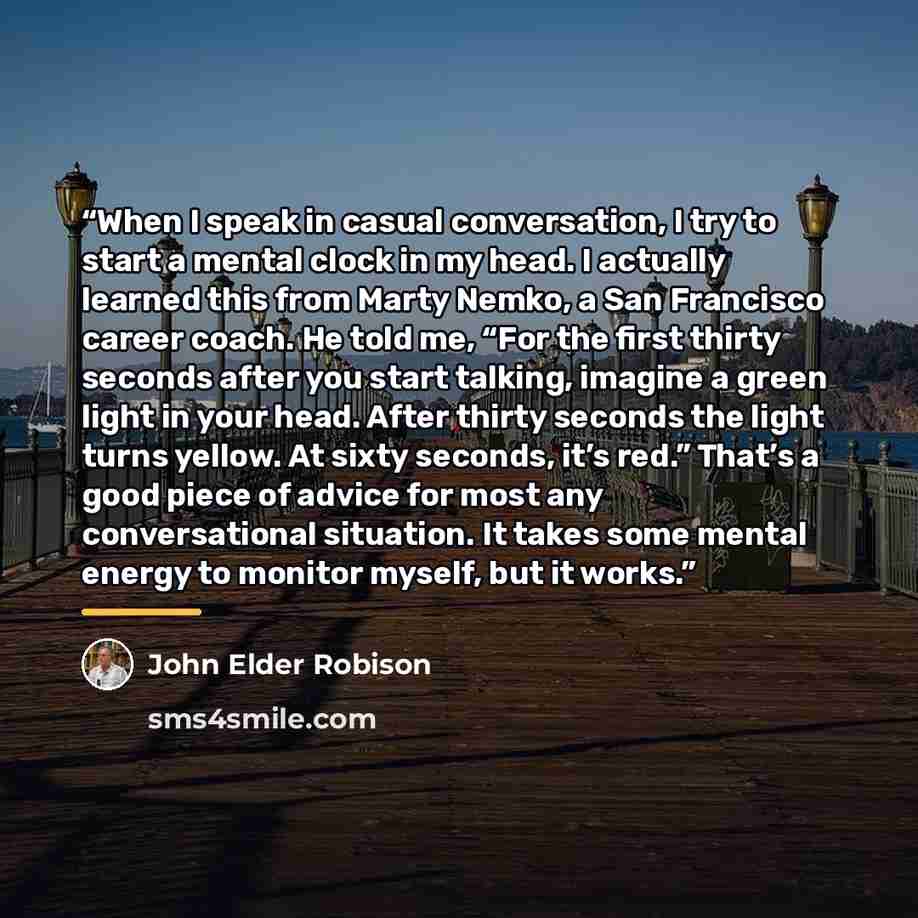 “When I speak in casual conversation, I try to start a mental clock in my head. I actually learned this from Marty Nemko, a San Francisco career coach. He told me, “For the first thirty seconds after you start talking, imagine a green light in your head. After thirty seconds the light turns yellow…” quote by John Elder Robison