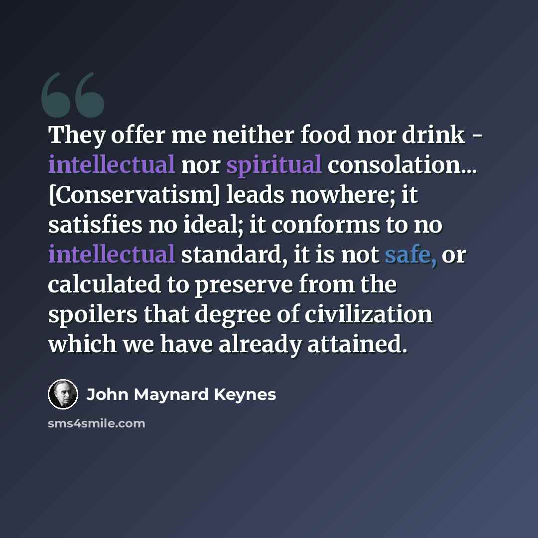 “They offer me neither food nor drink - intellectual nor spiritual consolation... [Conservatism] leads nowhere; it satisfies no ideal; it conforms to no intellectual standard, it is not safe, or calculated to preserve from the spoilers that degree of civilization which we have already attained.” quote by John Maynard Keynes