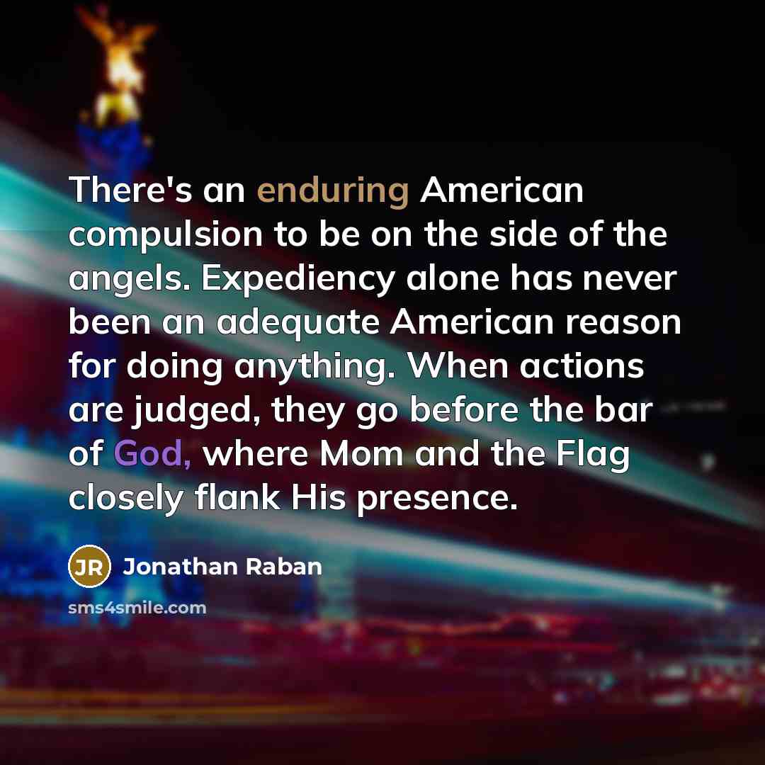 “There's an enduring American compulsion to be on the side of the angels. Expediency alone has never been an adequate American reason for doing anything. When actions are judged, they go before the bar of God, where Mom and the Flag closely flank His presence.” quote by Jonathan Raban