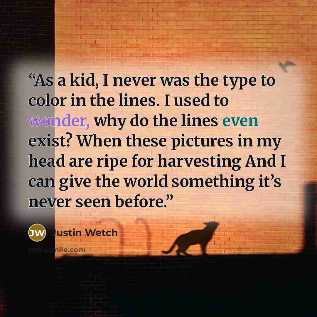 “As a kid, I never was the type to color in the lines. I used to wonder, why do the lines even exist? When these pictures in my head are ripe for harvesting And I can give the world something it’s never seen before.” quote by Justin Wetch