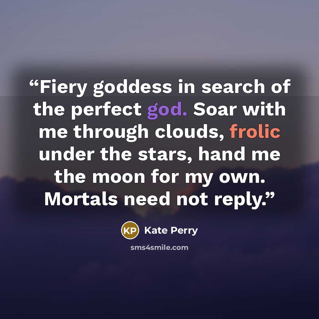 “Fiery goddess in search of the perfect god. Soar with me through clouds, frolic under the stars, hand me the moon for my own. Mortals need not reply.” quote by Kate Perry