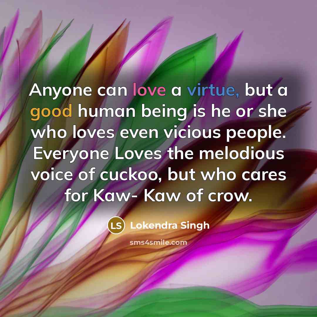 “Anyone can love a virtue, but a good human being is he or she who loves even vicious people. Everyone Loves the melodious voice of cuckoo, but who cares for Kaw- Kaw of crow.” quote by Lokendra Singh