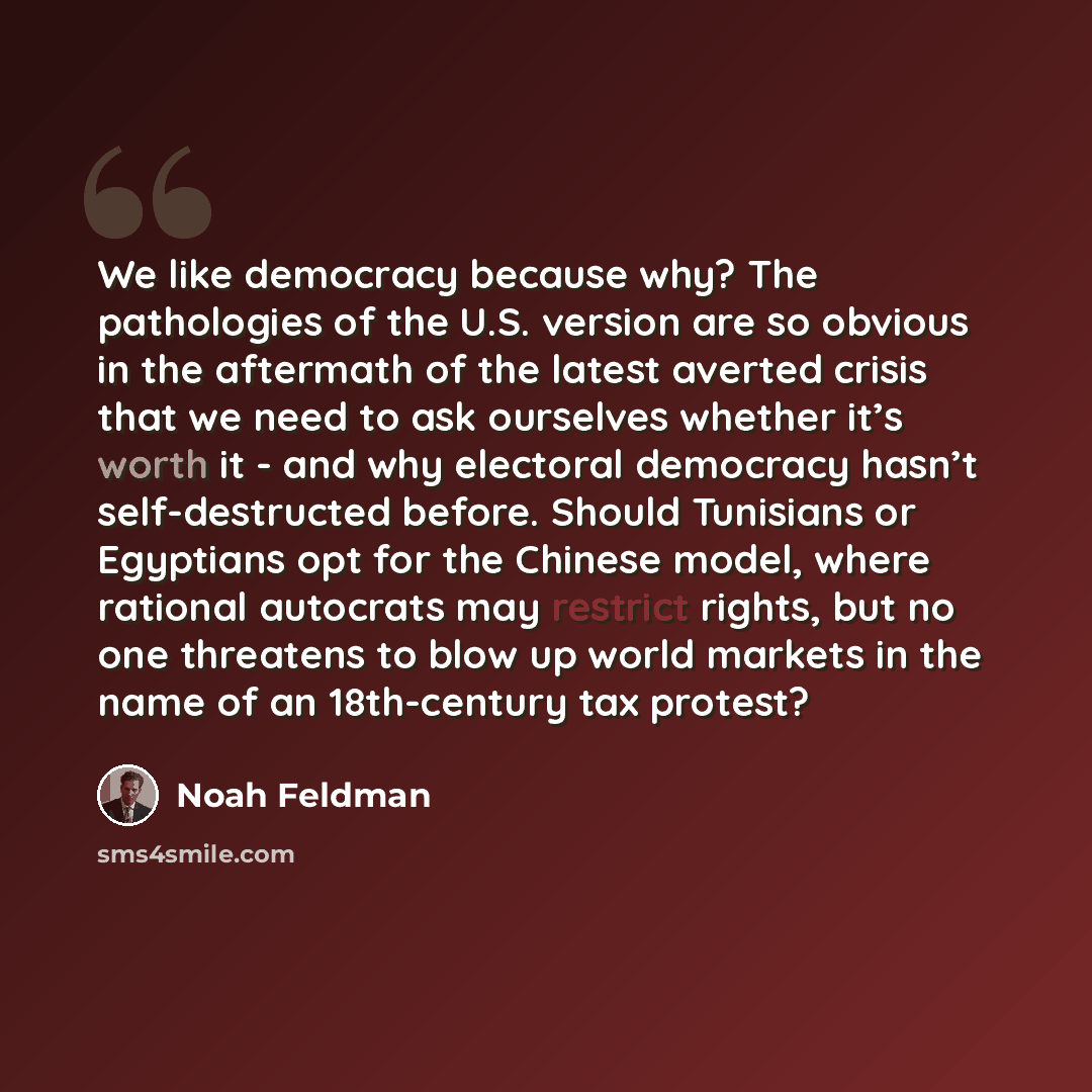 “We like democracy because why? The pathologies of the U.S. version are so obvious in the aftermath of the latest averted crisis that we need to ask ourselves whether it’s worth it - and why electoral democracy hasn’t self-destructed before. Should Tunisians or Egyptians opt for the Chinese model…” quote by Noah Feldman