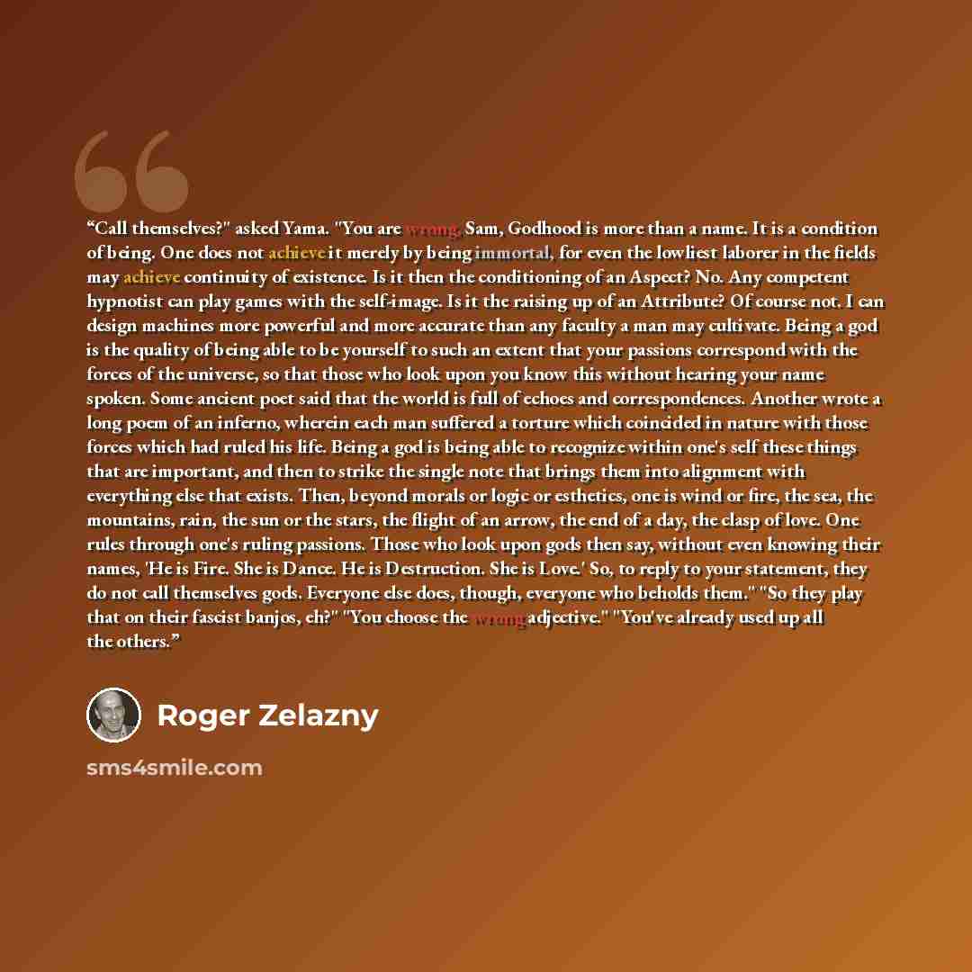 “Call themselves?" asked Yama. "You are wrong, Sam, Godhood is more than a name. It is a condition of being. One does not achieve it merely by being immortal, for even the lowliest laborer in the fields may achieve continuity of existence. Is it then the conditioning of an Aspect? No. Any competent…” quote by Roger Zelazny