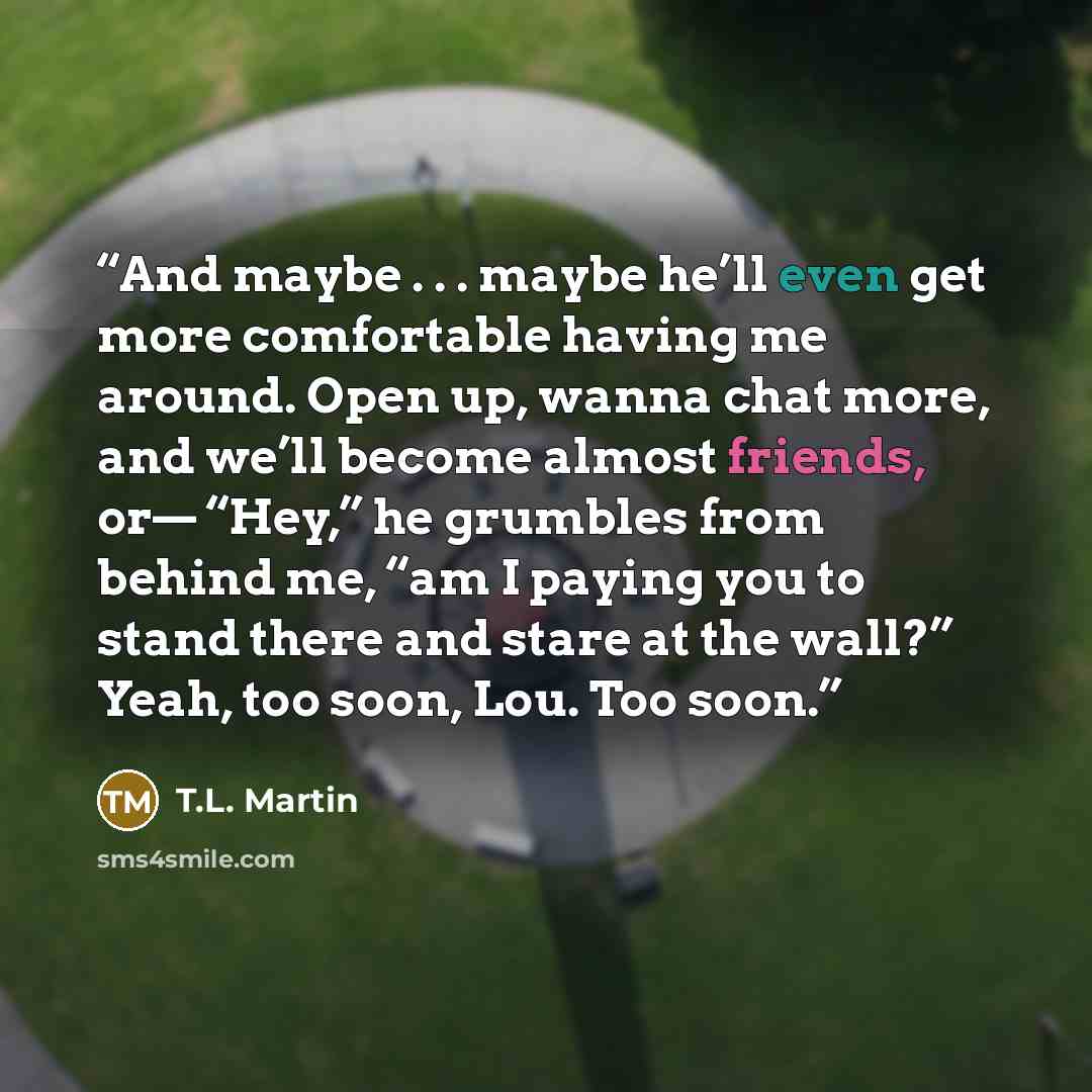 “And maybe . . . maybe he’ll even get more comfortable having me around. Open up, wanna chat more, and we’ll become almost friends, or— “Hey,” he grumbles from behind me, “am I paying you to stand there and stare at the wall?” Yeah, too soon, Lou. Too soon.” quote by T.L. Martin