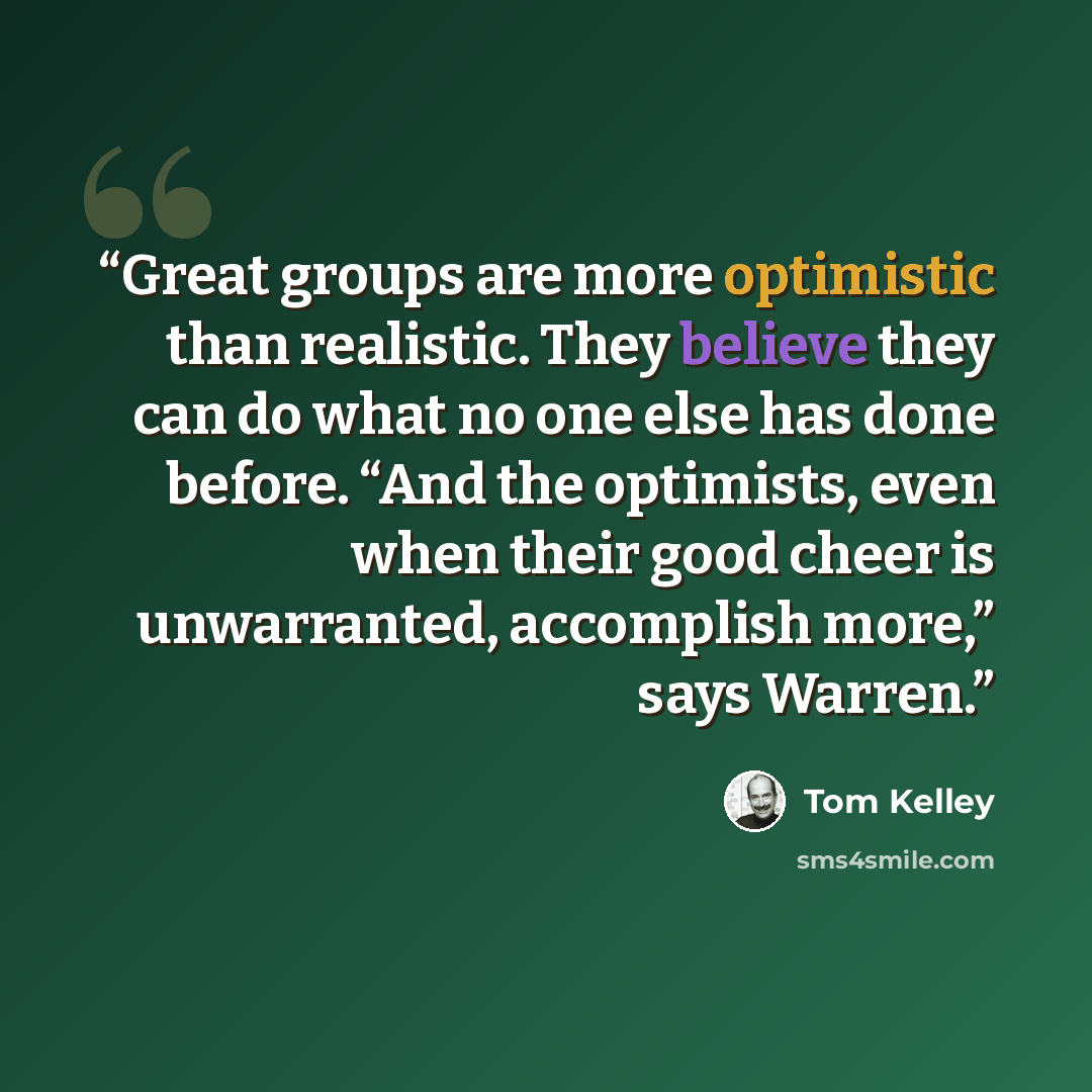 “Great groups are more optimistic than realistic. They believe they can do what no one else has done before. “And the optimists, even when their good cheer is unwarranted, accomplish more,” says Warren.” quote by Tom Kelley