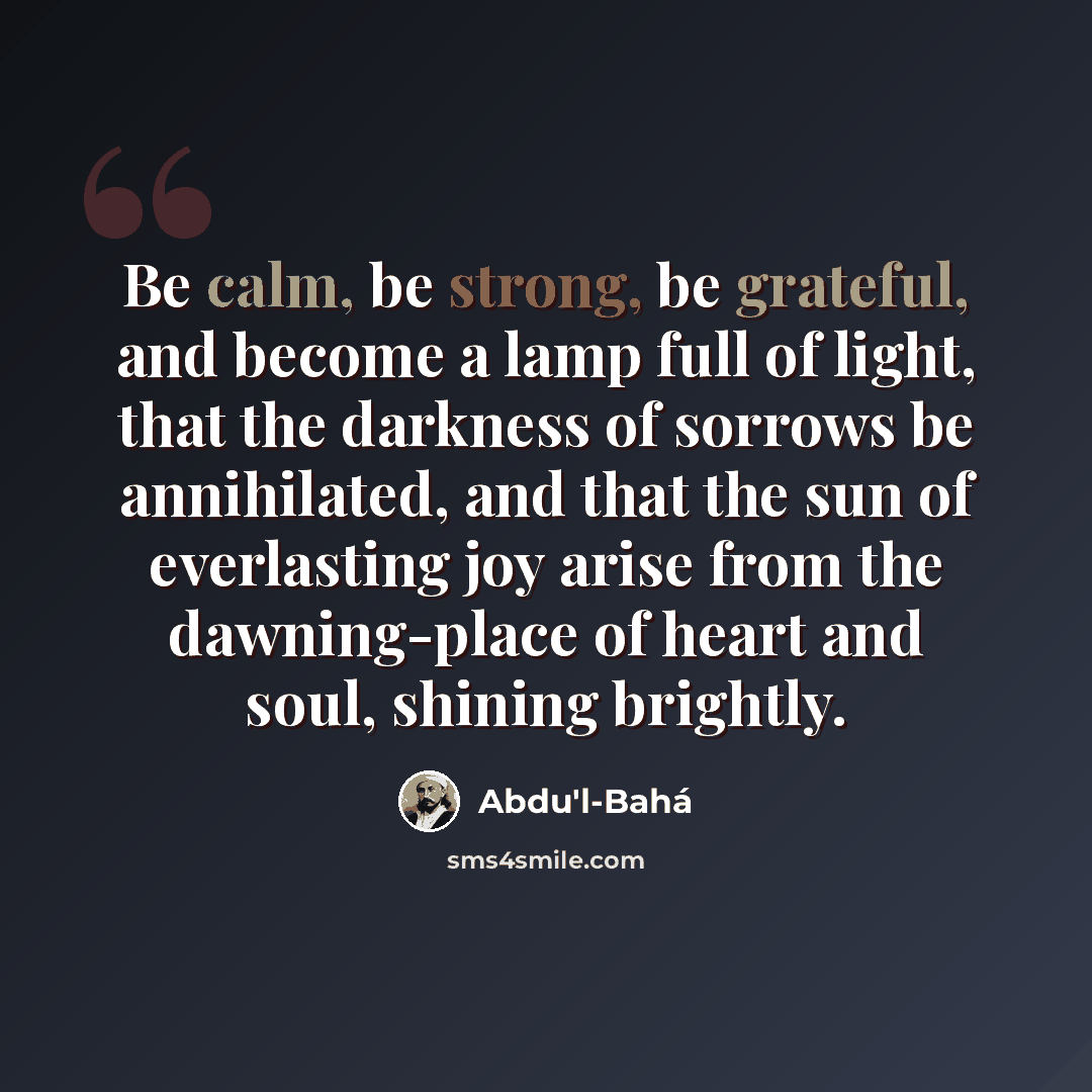 “Be calm, be strong, be grateful, and become a lamp full of light, that the darkness of sorrows be annihilated, and that the sun of everlasting joy arise from the dawning-place of heart and soul, shining brightly.” quote by Abdu'l-Bahá
