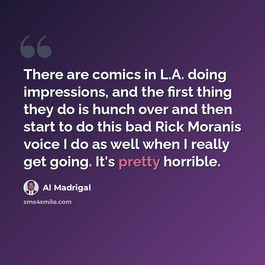 “There are comics in L.A. doing impressions, and the first thing they do is hunch over and then start to do this bad Rick Moranis voice I do as well when I really get going. It's pretty horrible.” quote by Al Madrigal
