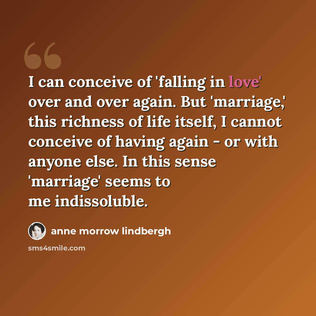 “I can conceive of 'falling in love' over and over again. But 'marriage,' this richness of life itself, I cannot conceive of having again - or with anyone else. In this sense 'marriage' seems to me indissoluble.” quote by Anne Morrow Lindbergh