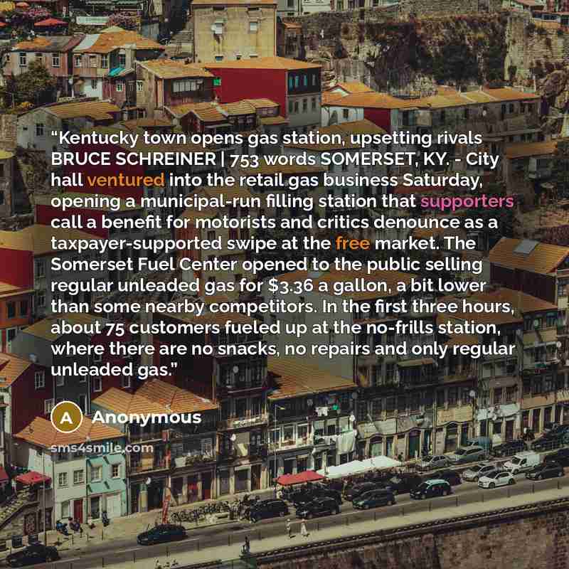 “Kentucky town opens gas station, upsetting rivals BRUCE SCHREINER | 753 words SOMERSET, KY. - City hall ventured into the retail gas business Saturday, opening a municipal-run filling station that supporters call a benefit for motorists and critics denounce as a taxpayer-supported swipe at the…” quote by Anonymous