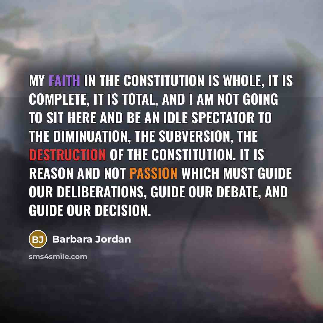 “My faith in the Constitution is whole, it is complete, it is total, and I am not going to sit here and be an idle spectator to the diminuation, the subversion, the destruction of the Constitution. It is reason and not passion which must guide our deliberations, guide our debate, and guide our…” quote by Barbara Jordan