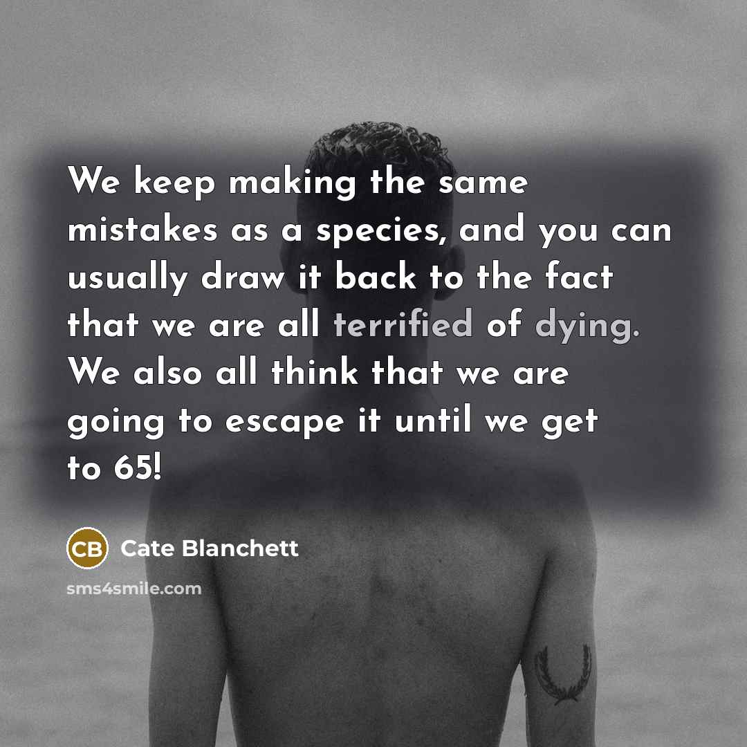 “We keep making the same mistakes as a species, and you can usually draw it back to the fact that we are all terrified of dying. We also all think that we are going to escape it until we get to 65!” quote by Cate Blanchett