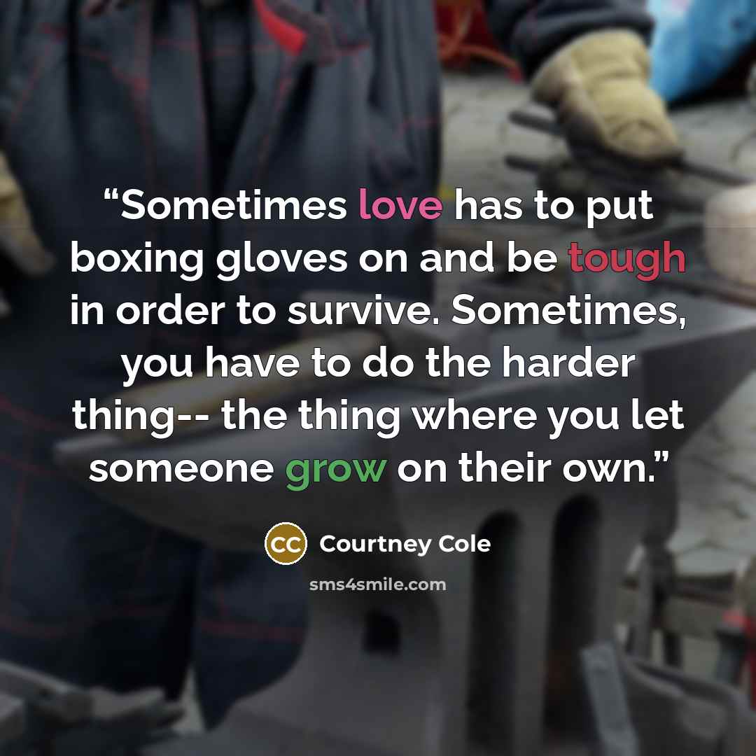 “Sometimes love has to put boxing gloves on and be tough in order to survive. Sometimes, you have to do the harder thing-- the thing where you let someone grow on their own.” quote by Courtney Cole