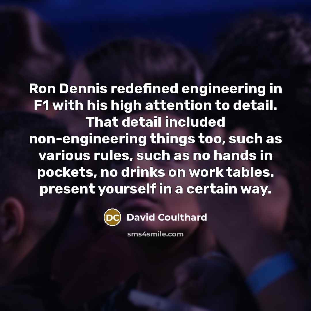 “Ron Dennis redefined engineering in F1 with his high attention to detail. That detail included non-engineering things too, such as various rules, such as no hands in pockets, no drinks on work tables. present yourself in a certain way.” quote by David Coulthard