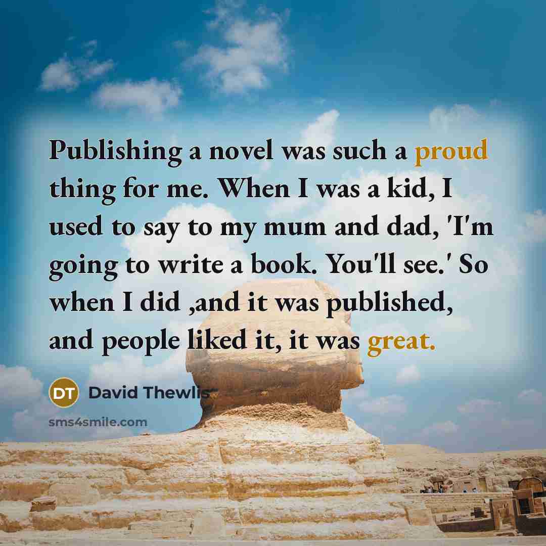 “Publishing a novel was such a proud thing for me. When I was a kid, I used to say to my mum and dad, 'I'm going to write a book. You'll see.' So when I did ,and it was published, and people liked it, it was great.” quote by David Thewlis
