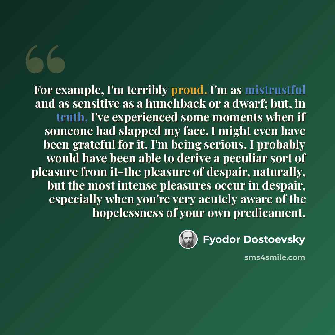 “For example, I'm terribly proud. I'm as mistrustful and as sensitive as a hunchback or a dwarf; but, in truth, I've experienced some moments when if someone had slapped my face, I might even have been grateful for it. I'm being serious. I probably would have been able to derive a peculiar sort of…” quote by Fyodor Dostoevsky