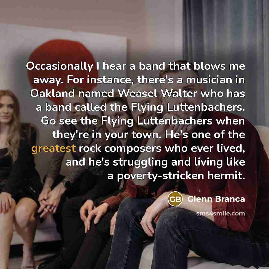 “Occasionally I hear a band that blows me away. For instance, there's a musician in Oakland named Weasel Walter who has a band called the Flying Luttenbachers. Go see the Flying Luttenbachers when they're in your town. He's one of the greatest rock composers who ever lived, and he's struggling and…” quote by Glenn Branca