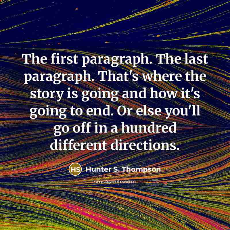 “The first paragraph. The last paragraph. That's where the story is going and how it's going to end. Or else you'll go off in a hundred different directions.” quote by Hunter S. Thompson