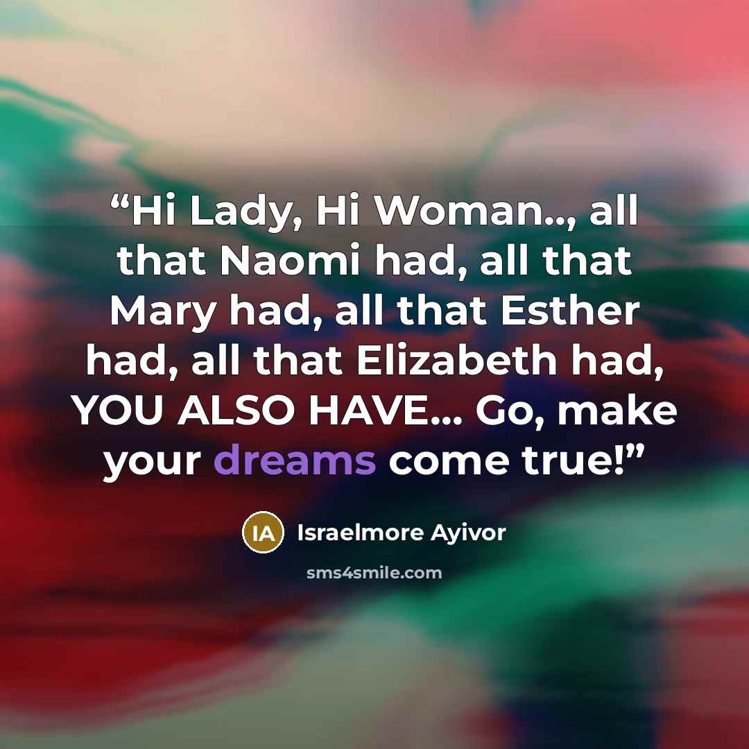“Hi Lady, Hi Woman.., all that Naomi had, all that Mary had, all that Esther had, all that Elizabeth had, YOU ALSO HAVE... Go, make your dreams come true!” quote by Israelmore Ayivor