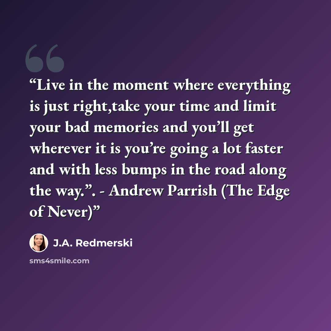 “Live in the moment where everything is just right,take your time and limit your bad memories and you’ll get wherever it is you’re going a lot faster and with less bumps in the road along the way.”. - Andrew Parrish (The Edge of Never)” quote by J.A. Redmerski