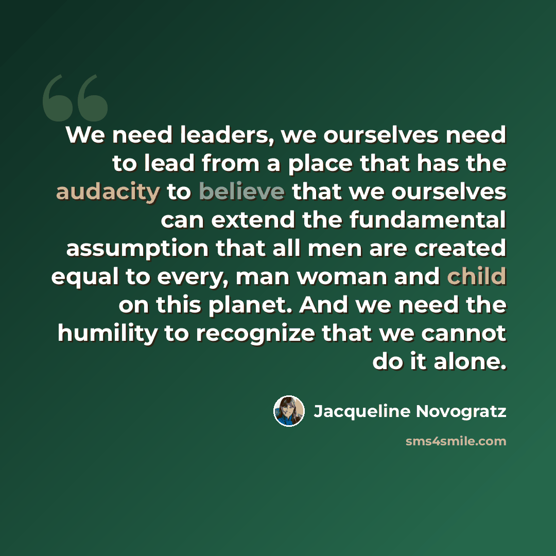 “We need leaders, we ourselves need to lead from a place that has the audacity to believe that we ourselves can extend the fundamental assumption that all men are created equal to every, man woman and child on this planet. And we need the humility to recognize that we cannot do it alone.” quote by Jacqueline Novogratz