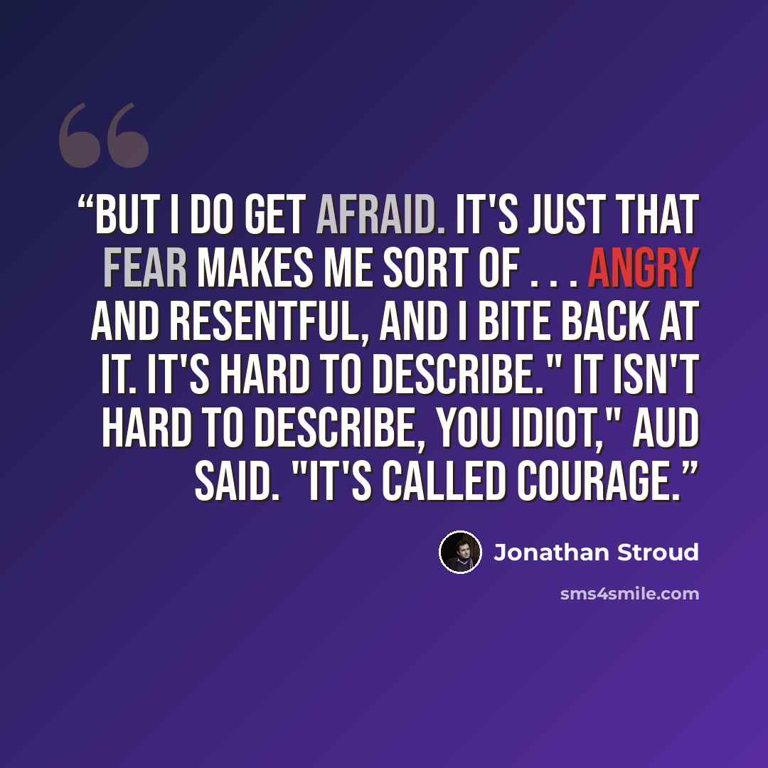 “But I do get afraid. It's just that fear makes me sort of . . . angry and resentful, and I bite back at it. It's hard to describe." It isn't hard to describe, you idiot," Aud said. "It's called courage.” quote by Jonathan Stroud