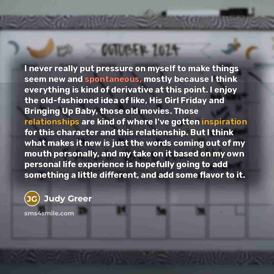 “I never really put pressure on myself to make things seem new and spontaneous, mostly because I think everything is kind of derivative at this point. I enjoy the old-fashioned idea of like, His Girl Friday and Bringing Up Baby, those old movies. Those relationships are kind of where I've gotten…” quote by Judy Greer
