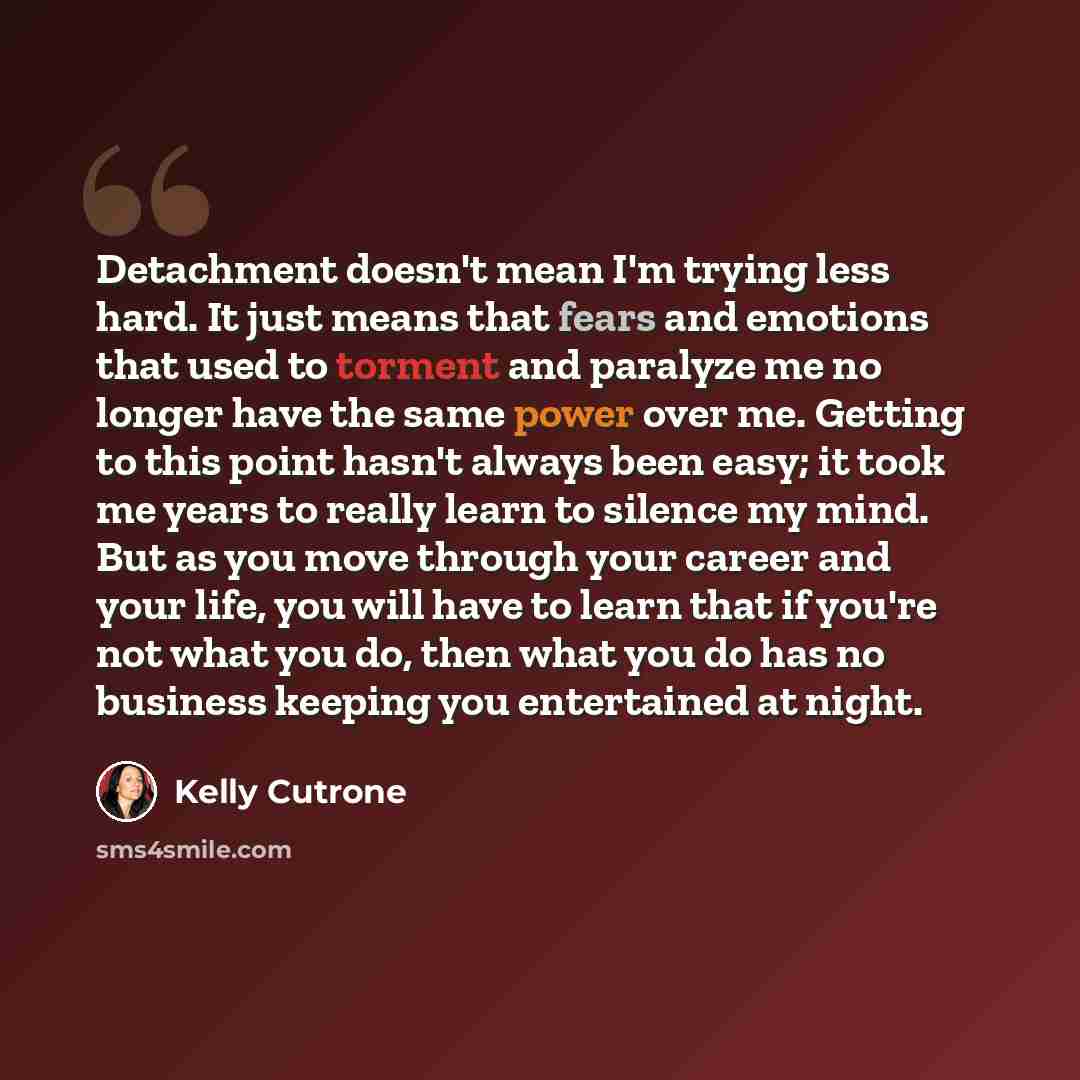 “Detachment doesn't mean I'm trying less hard. It just means that fears and emotions that used to torment and paralyze me no longer have the same power over me. Getting to this point hasn't always been easy; it took me years to really learn to silence my mind. But as you move through your career…” quote by Kelly Cutrone
