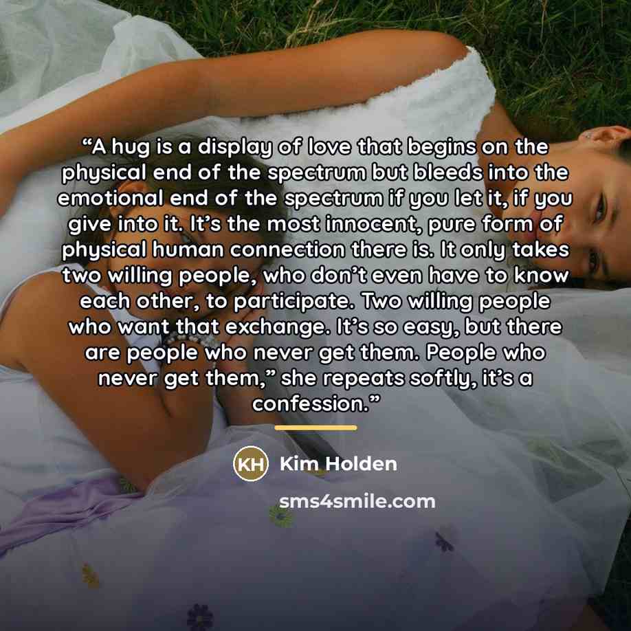“A hug is a display of love that begins on the physical end of the spectrum but bleeds into the emotional end of the spectrum if you let it, if you give into it. It’s the most innocent, pure form of physical human connection there is. It only takes two willing people, who don’t even have to know…” quote by Kim Holden