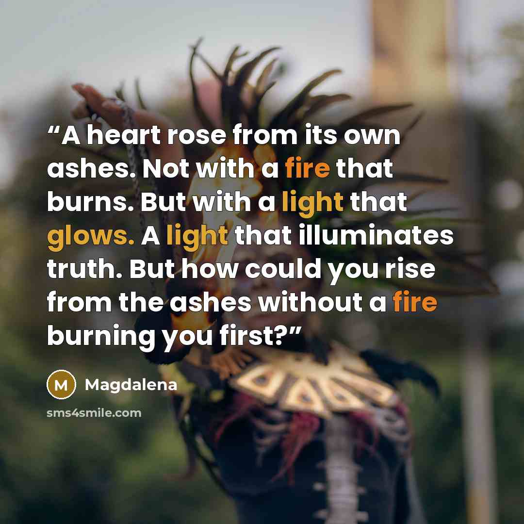 “A heart rose from its own ashes. Not with a fire that burns. But with a light that glows. A light that illuminates truth. But how could you rise from the ashes without a fire burning you first?” quote by Magdalena