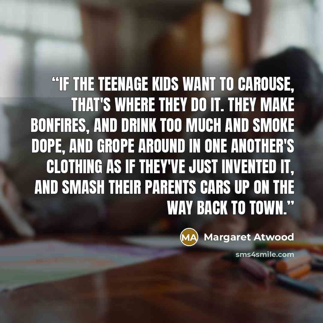 “if the teenage kids want to carouse, that's where they do it. They make bonfires, and drink too much and smoke dope, and grope around in one another's clothing as if they've just invented it, and smash their parents cars up on the way back to town.” quote by Margaret Atwood