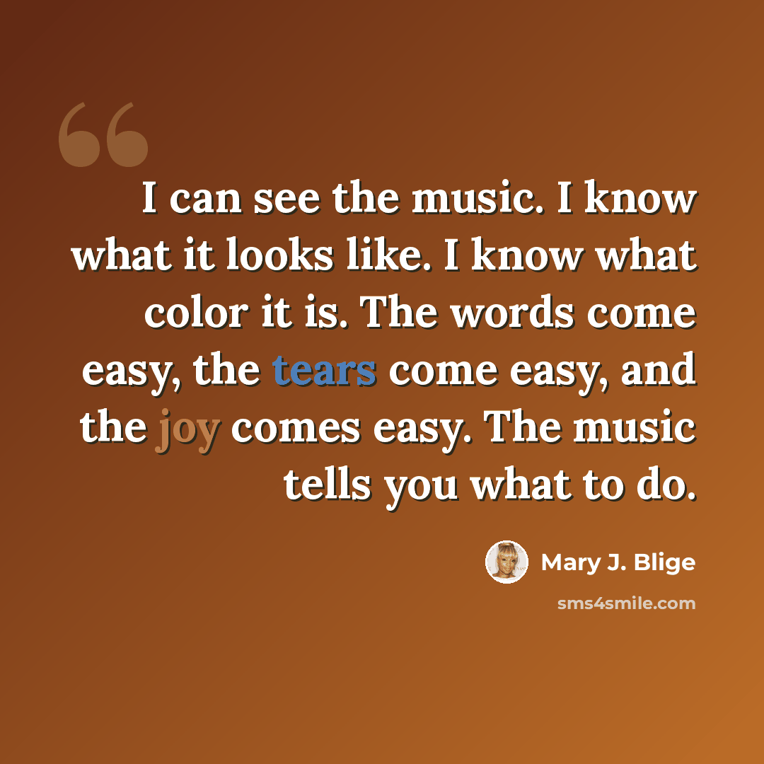 “I can see the music. I know what it looks like. I know what color it is. The words come easy, the tears come easy, and the joy comes easy. The music tells you what to do.” quote by Mary J. Blige