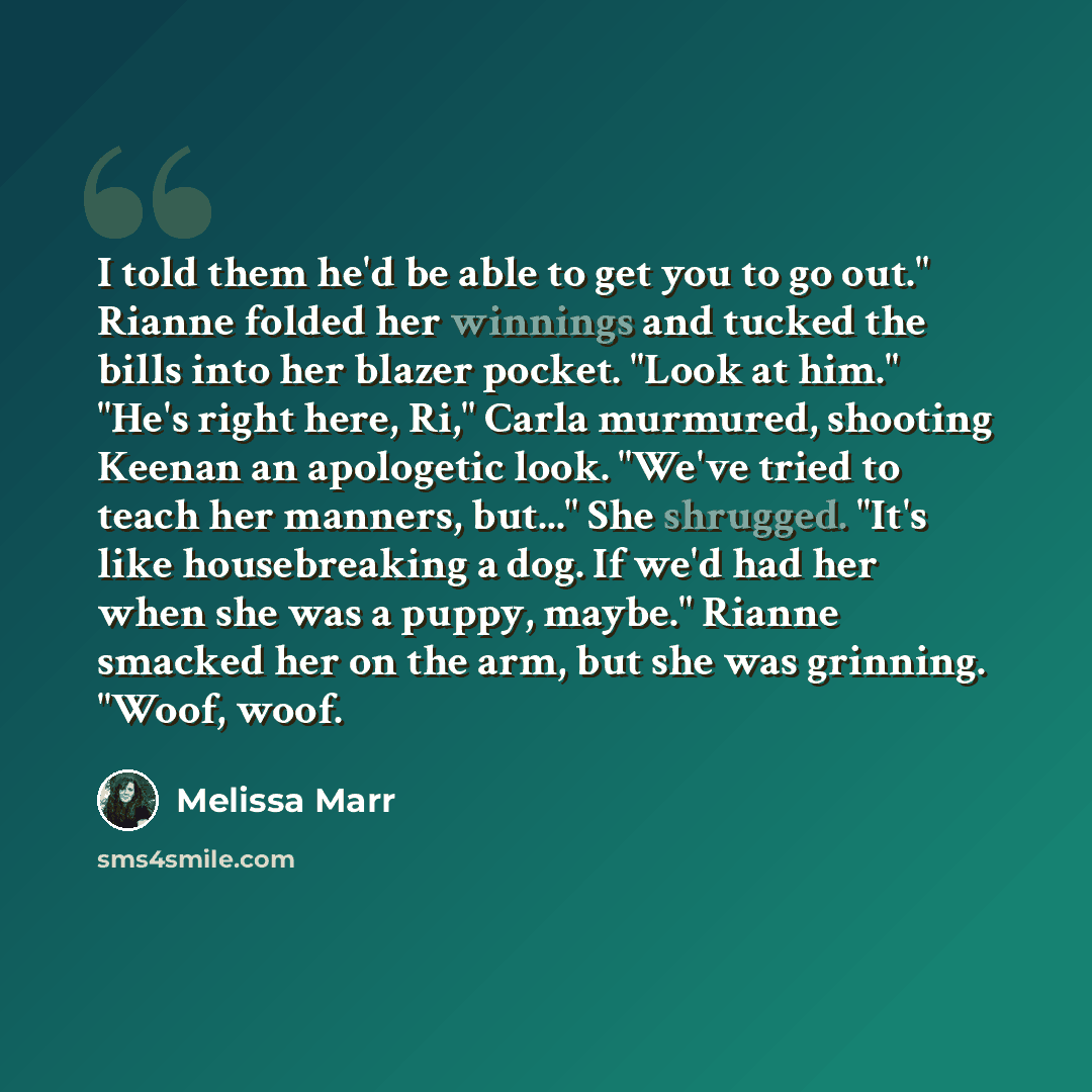 “I told them he'd be able to get you to go out." Rianne folded her winnings and tucked the bills into her blazer pocket. "Look at him." "He's right here, Ri," Carla murmured, shooting Keenan an apologetic look. "We've tried to teach her manners, but..." She shrugged. "It's like housebreaking a dog…” quote by Melissa Marr