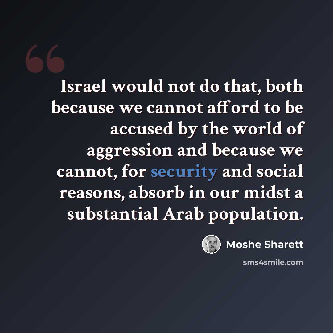 “Israel would not do that, both because we cannot afford to be accused by the world of aggression and because we cannot, for security and social reasons, absorb in our midst a substantial Arab population.” quote by Moshe Sharett