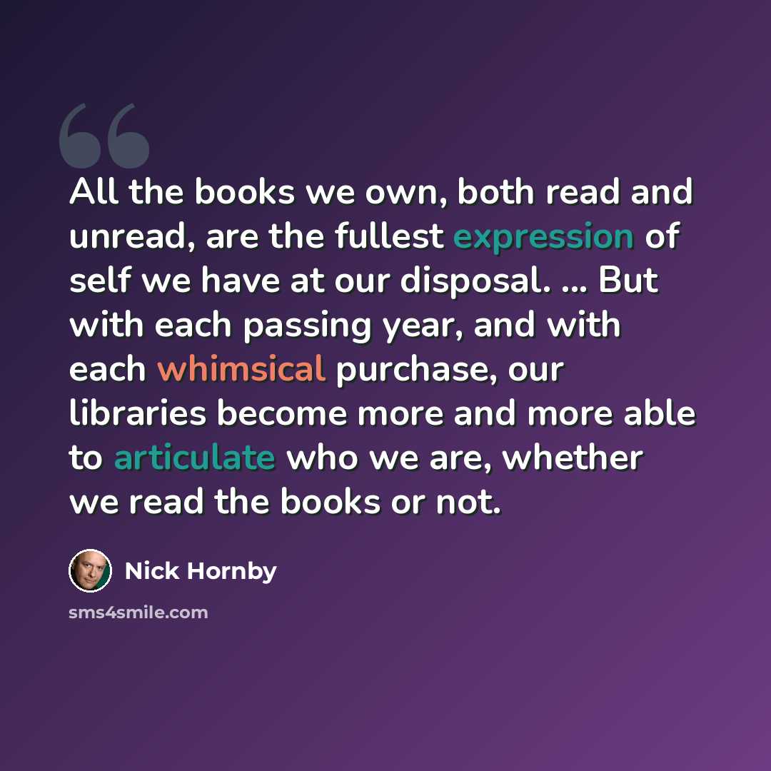 “All the books we own, both read and unread, are the fullest expression of self we have at our disposal. ... But with each passing year, and with each whimsical purchase, our libraries become more and more able to articulate who we are, whether we read the books or not.” quote by Nick Hornby