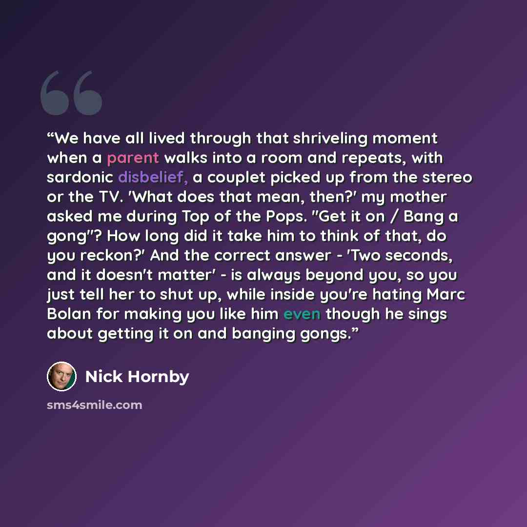 “We have all lived through that shriveling moment when a parent walks into a room and repeats, with sardonic disbelief, a couplet picked up from the stereo or the TV. 'What does that mean, then?' my mother asked me during Top of the Pops. "Get it on / Bang a gong"? How long did it take him to think…” quote by Nick Hornby