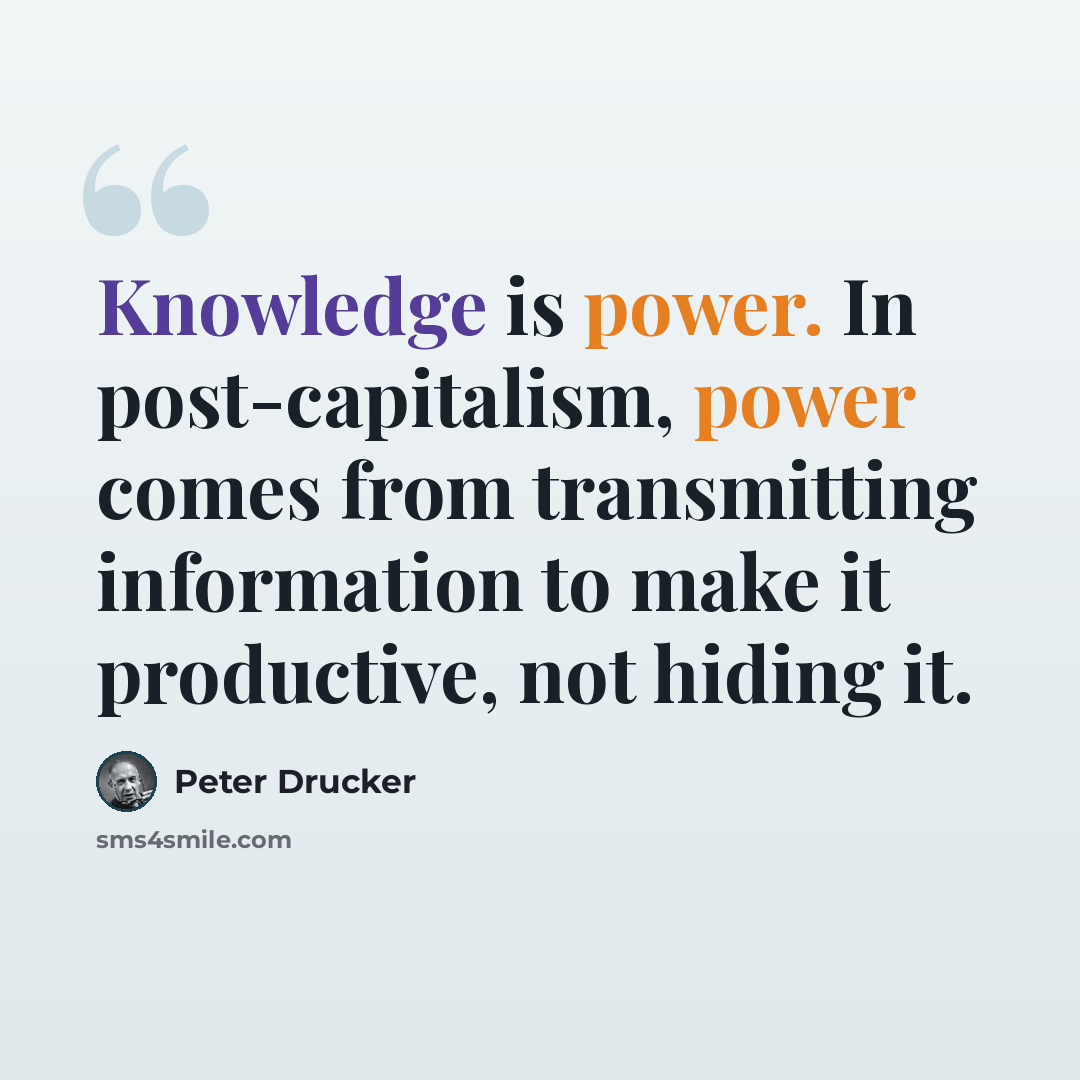 “Knowledge is power. In post-capitalism, power comes from transmitting information to make it productive, not hiding it.” quote by Peter Drucker