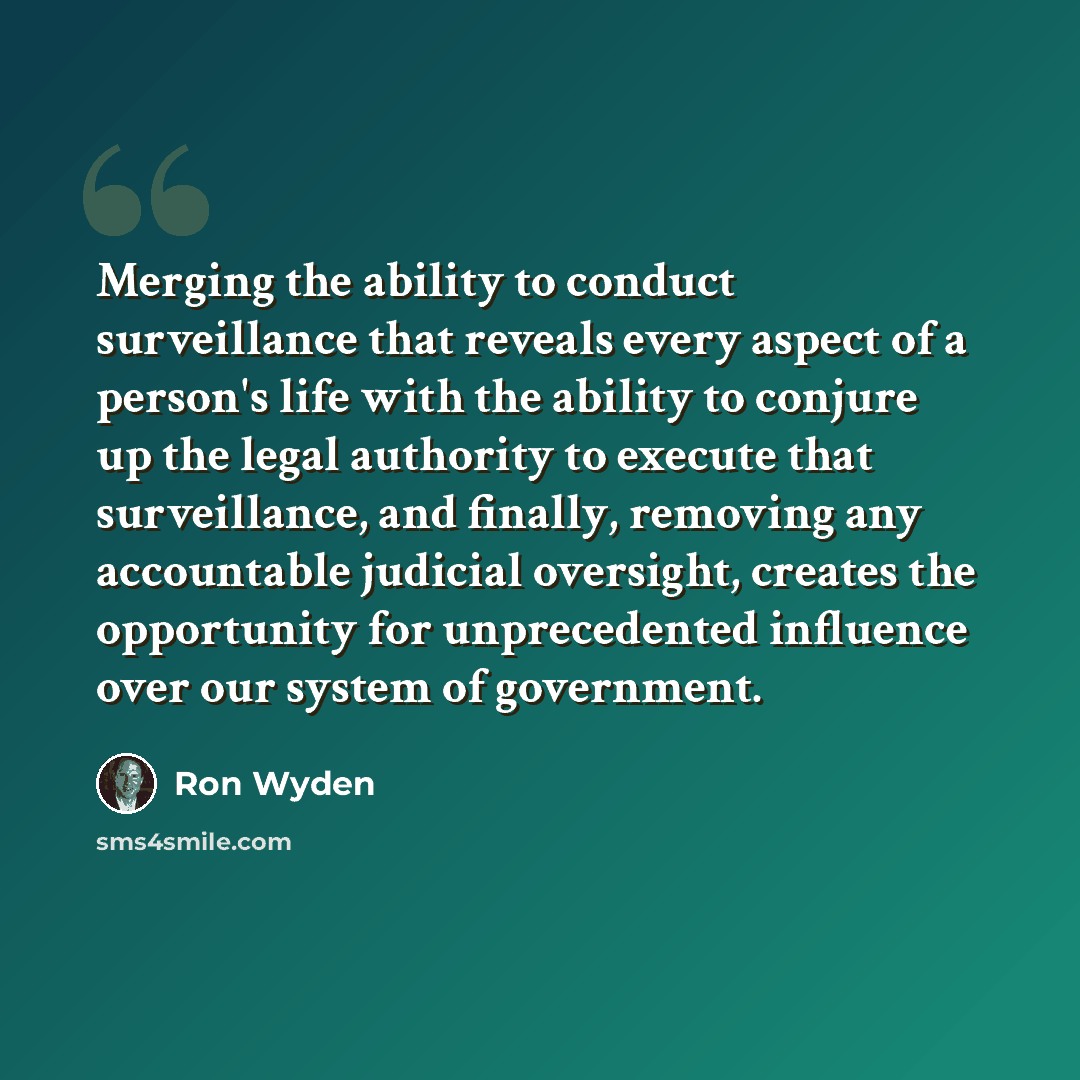 “Merging the ability to conduct surveillance that reveals every aspect of a person's life with the ability to conjure up the legal authority to execute that surveillance, and finally, removing any accountable judicial oversight, creates the opportunity for unprecedented influence over our system of…” quote by Ron Wyden
