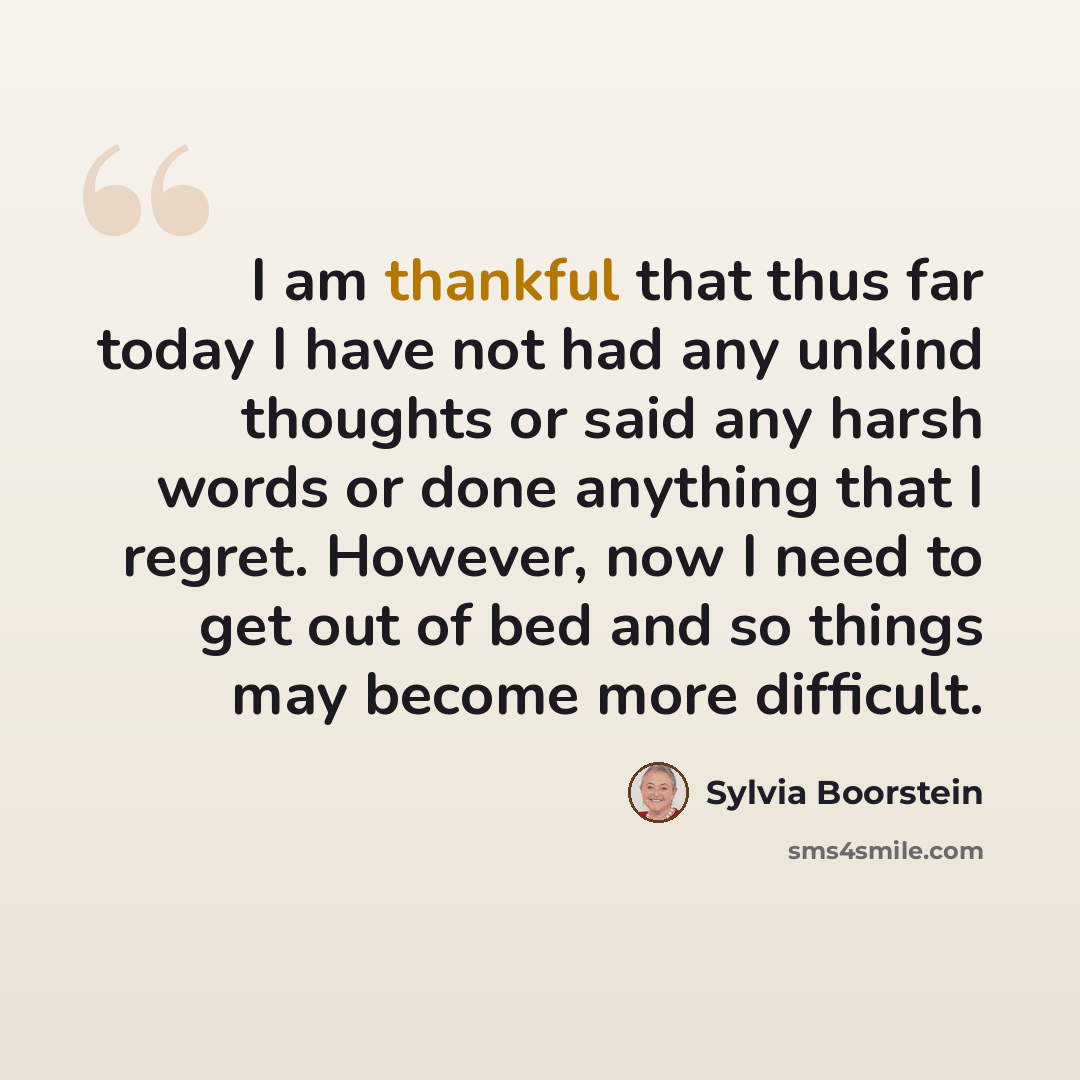 “I am thankful that thus far today I have not had any unkind thoughts or said any harsh words or done anything that I regret. However, now I need to get out of bed and so things may become more difficult.” quote by Sylvia Boorstein